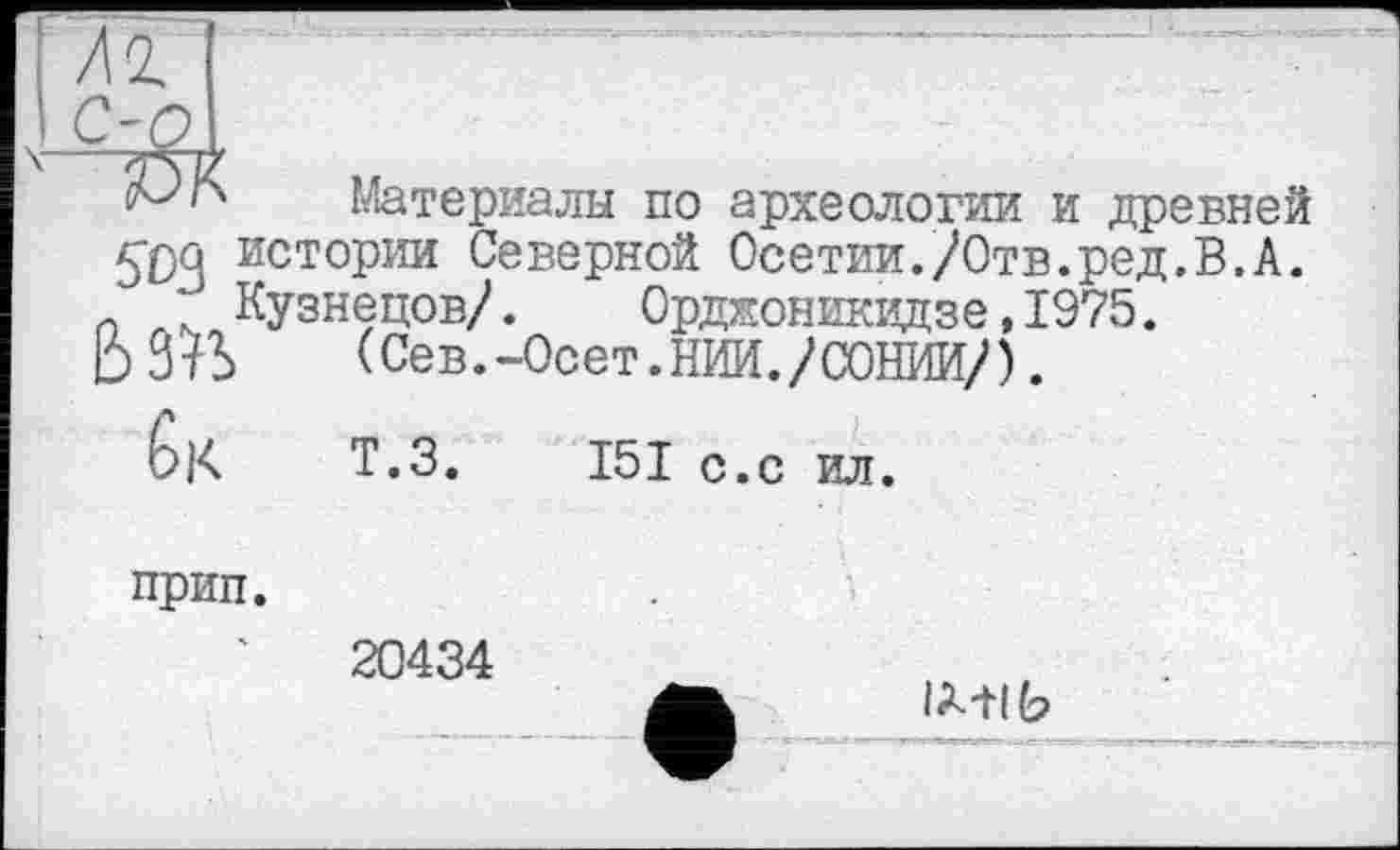 ﻿Гм ‘
Материалы по археологии и древней 5*04 ИСТ°РИИ Северной Осетии./Отв.ред.В.А. *■ Кузнецов/. Орджоникидзе, 1975.
ЬЗ^Ь (Сев.-Осет.НИИ./СОНИИ/).
6|< Т.з. 151 С.с ил.
прип.
20434
lA-tlb